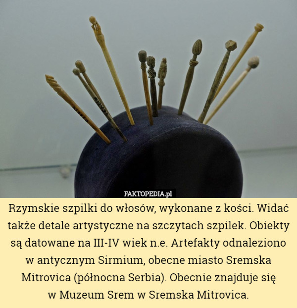 Rzymskie szpilki do włosów, wykonane z kości. Widać także detale artystyczne na szczytach szpilek. Obiekty są datowane na III-IV wiek n.e. Artefakty odnaleziono w antycznym Sirmium, obecne miasto Sremska Mitrovica (północna Serbia). Obecnie znajduje się
 w Muzeum Srem w Sremska Mitrovica. 