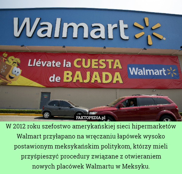 W 2012 roku szefostwo amerykańskiej sieci hipermarketów Walmart przyłapano na wręczaniu łapówek wysoko postawionym meksykańskim politykom, którzy mieli przyśpieszyć procedury związane z otwieraniem
 nowych placówek Walmartu w Meksyku. 