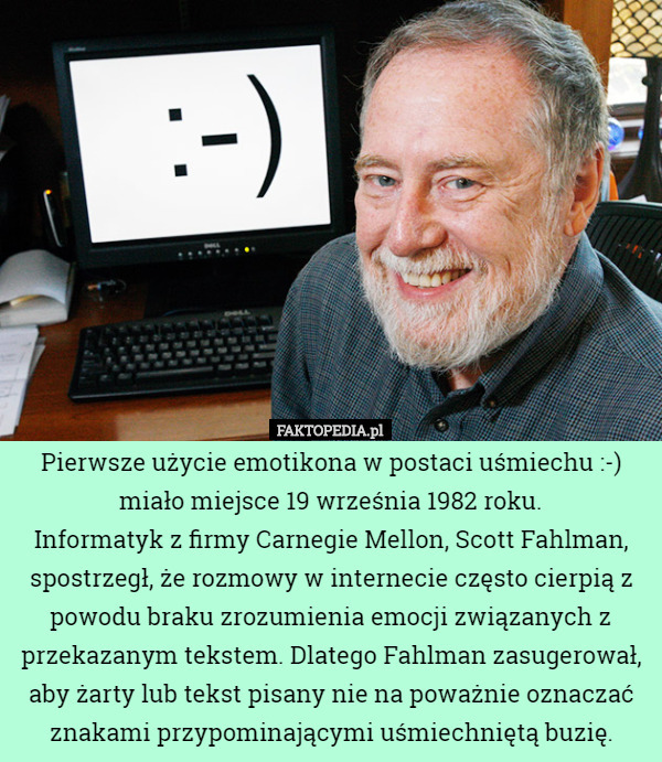 Pierwsze użycie emotikona w postaci uśmiechu :-) miało miejsce 19 września 1982 roku.
 Informatyk z firmy Carnegie Mellon, Scott Fahlman, spostrzegł, że rozmowy w internecie często cierpią z powodu braku zrozumienia emocji związanych z przekazanym tekstem. Dlatego Fahlman zasugerował, aby żarty lub tekst pisany nie na poważnie oznaczać znakami przypominającymi uśmiechniętą buzię. 