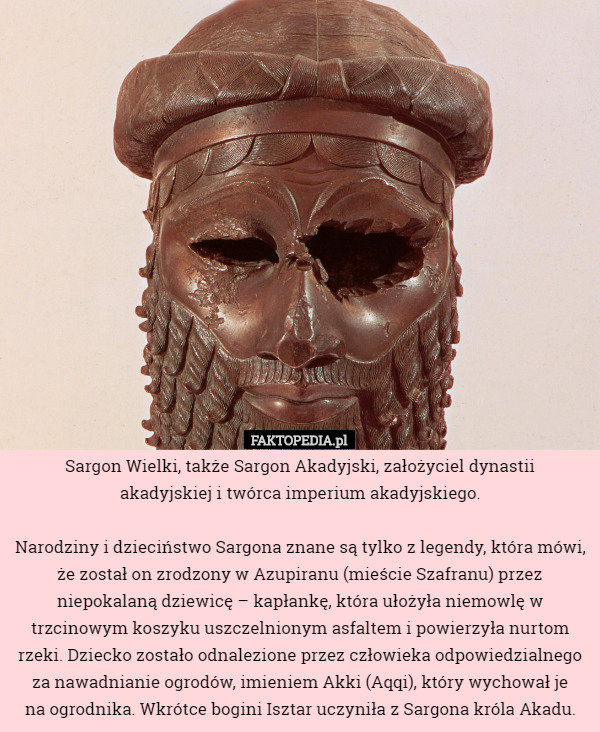 Sargon Wielki, także Sargon Akadyjski, założyciel dynastii
 akadyjskiej i twórca imperium akadyjskiego.

 Narodziny i dzieciństwo Sargona znane są tylko z legendy, która mówi, że został on zrodzony w Azupiranu (mieście Szafranu) przez niepokalaną dziewicę – kapłankę, która ułożyła niemowlę w trzcinowym koszyku uszczelnionym asfaltem i powierzyła nurtom rzeki. Dziecko zostało odnalezione przez człowieka odpowiedzialnego za nawadnianie ogrodów, imieniem Akki (Aqqi), który wychował je
 na ogrodnika. Wkrótce bogini Isztar uczyniła z Sargona króla Akadu. 