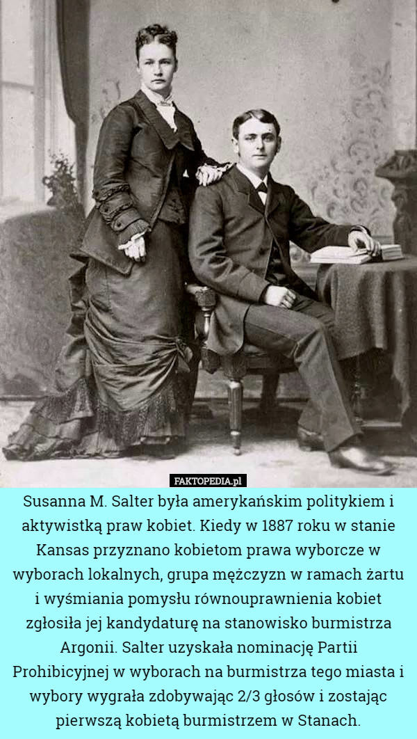 Susanna M. Salter była amerykańskim politykiem i aktywistką praw kobiet. Kiedy w 1887 roku w stanie Kansas przyznano kobietom prawa wyborcze w wyborach lokalnych, grupa mężczyzn w ramach żartu i wyśmiania pomysłu równouprawnienia kobiet zgłosiła jej kandydaturę na stanowisko burmistrza Argonii. Salter uzyskała nominację Partii Prohibicyjnej w wyborach na burmistrza tego miasta i wybory wygrała zdobywając 2/3 głosów i zostając pierwszą kobietą burmistrzem w Stanach. 