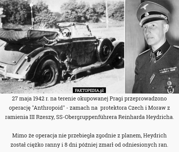 27 maja 1942 r. na terenie okupowanej Pragi przeprowadzono operację "Anthropoid" - zamach na  protektora Czech i Moraw z ramienia III Rzeszy, SS-Obergruppenführera Reinharda Heydricha.

Mimo że operacja nie przebiegła zgodnie z planem, Heydrich został ciężko ranny i 8 dni później zmarł od odniesionych ran. 