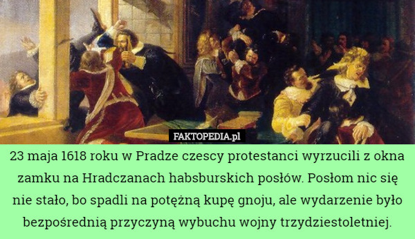 23 maja 1618 roku w Pradze czescy protestanci wyrzucili z okna zamku na Hradczanach habsburskich posłów. Posłom nic się nie stało, bo spadli na potężną kupę gnoju, ale wydarzenie było bezpośrednią przyczyną wybuchu wojny trzydziestoletniej. 
