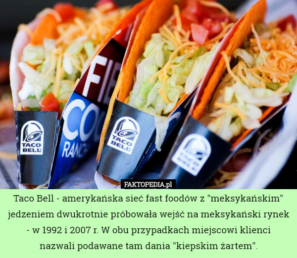 Taco Bell - amerykańska sieć fast foodów z "meksykańskim" jedzeniem dwukrotnie próbowała wejść na meksykański rynek - w 1992 i 2007 r. W obu przypadkach miejscowi klienci
 nazwali podawane tam dania "kiepskim żartem". 