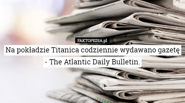 Na pokładzie Titanica codziennie wydawano gazetę - The Atlantic Daily Bulletin. 
