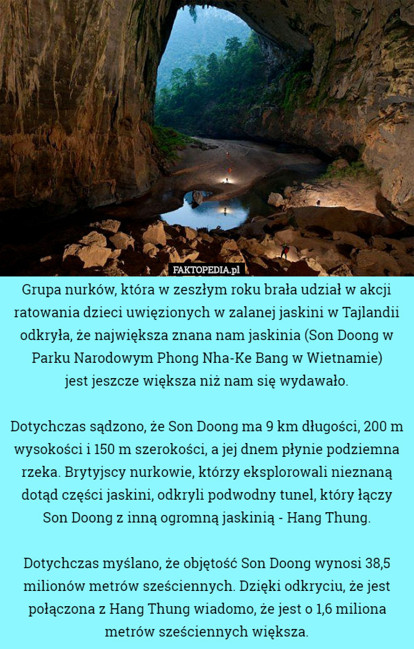 Grupa nurków, która w zeszłym roku brała udział w akcji ratowania dzieci uwięzionych w zalanej jaskini w Tajlandii odkryła, że największa znana nam jaskinia (Son Doong w Parku Narodowym Phong Nha-Ke Bang w Wietnamie)
 jest jeszcze większa niż nam się wydawało.

Dotychczas sądzono, że Son Doong ma 9 km długości, 200 m wysokości i 150 m szerokości, a jej dnem płynie podziemna rzeka. Brytyjscy nurkowie, którzy eksplorowali nieznaną dotąd części jaskini, odkryli podwodny tunel, który łączy Son Doong z inną ogromną jaskinią - Hang Thung.

Dotychczas myślano, że objętość Son Doong wynosi 38,5 milionów metrów sześciennych. Dzięki odkryciu, że jest połączona z Hang Thung wiadomo, że jest o 1,6 miliona metrów sześciennych większa. 