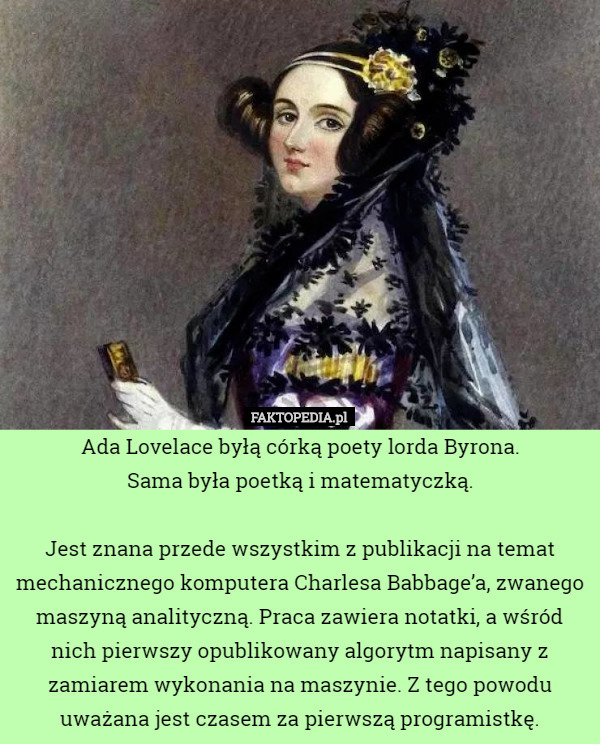 Ada Lovelace byłą córką poety lorda Byrona.
 Sama była poetką i matematyczką.

Jest znana przede wszystkim z publikacji na temat mechanicznego komputera Charlesa Babbage’a, zwanego maszyną analityczną. Praca zawiera notatki, a wśród nich pierwszy opublikowany algorytm napisany z zamiarem wykonania na maszynie. Z tego powodu uważana jest czasem za pierwszą programistkę. 