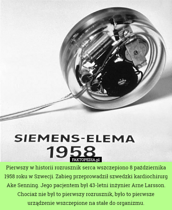 Pierwszy w historii rozrusznik serca wszczepiono 8 października 1958 roku w Szwecji. Zabieg przeprowadził szwedzki kardiochirurg Ake Senning. Jego pacjentem był 43-letni inżynier Arne Larsson. Chociaż nie był to pierwszy rozrusznik, było to pierwsze urządzenie wszczepione na stałe do organizmu. 