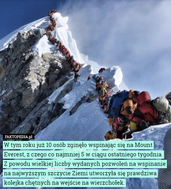 W tym roku już 10 osób zginęło wspinając się na Mount Everest, z czego co najmniej 5 w ciągu ostatniego tygodnia. Z powodu wielkiej liczby wydanych pozwoleń na wspinanie na najwyższym szczycie Ziemi utworzyła się prawdziwa kolejka chętnych na wejście na wierzchołek. 