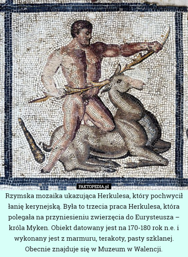 Rzymska mozaika ukazująca Herkulesa, który pochwycił łanię kerynejską. Była to trzecia praca Herkulesa, która polegała na przyniesieniu zwierzęcia do Eurysteusza – króla Myken. Obiekt datowany jest na 170-180 rok n.e. i wykonany jest z marmuru, terakoty, pasty szklanej. Obecnie znajduje się w Muzeum w Walencji. 