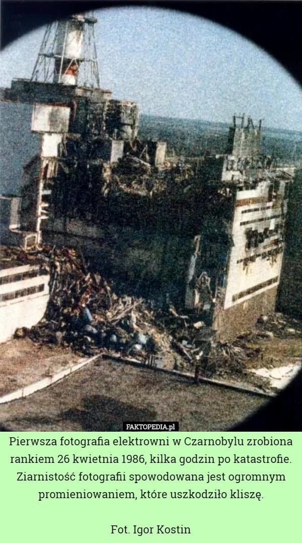Pierwsza fotografia elektrowni w Czarnobylu zrobiona rankiem 26 kwietnia 1986, kilka godzin po katastrofie. Ziarnistość fotografii spowodowana jest ogromnym promieniowaniem, które uszkodziło kliszę.

Fot. Igor Kostin 