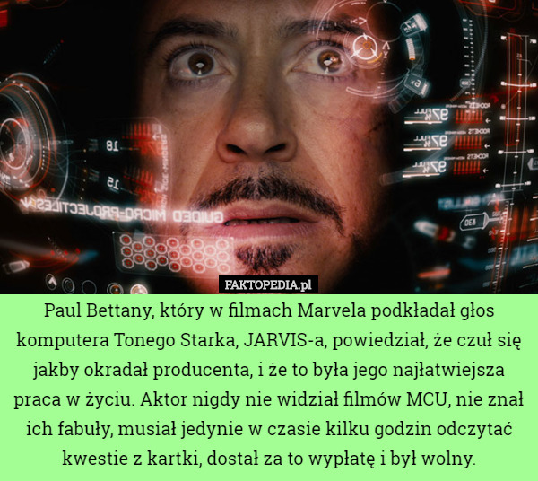 Paul Bettany, który w filmach Marvela podkładał głos komputera Tonego Starka, JARVIS-a, powiedział, że czuł się jakby okradał producenta, i że to była jego najłatwiejsza praca w życiu. Aktor nigdy nie widział filmów MCU, nie znał ich fabuły, musiał jedynie w czasie kilku godzin odczytać kwestie z kartki, dostał za to wypłatę i był wolny. 