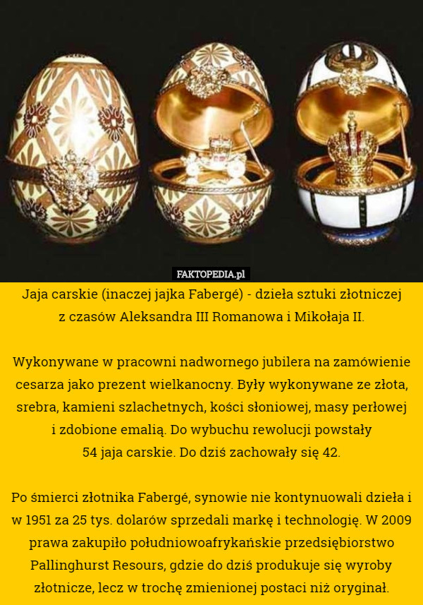 Jaja carskie (inaczej jajka Fabergé) - dzieła sztuki złotniczej
 z czasów Aleksandra III Romanowa i Mikołaja II.

Wykonywane w pracowni nadwornego jubilera na zamówienie cesarza jako prezent wielkanocny. Były wykonywane ze złota, srebra, kamieni szlachetnych, kości słoniowej, masy perłowej
 i zdobione emalią. Do wybuchu rewolucji powstały
 54 jaja carskie. Do dziś zachowały się 42.

Po śmierci złotnika Fabergé, synowie nie kontynuowali dzieła i w 1951 za 25 tys. dolarów sprzedali markę i technologię. W 2009 prawa zakupiło południowoafrykańskie przedsiębiorstwo Pallinghurst Resours, gdzie do dziś produkuje się wyroby złotnicze, lecz w trochę zmienionej postaci niż oryginał. 