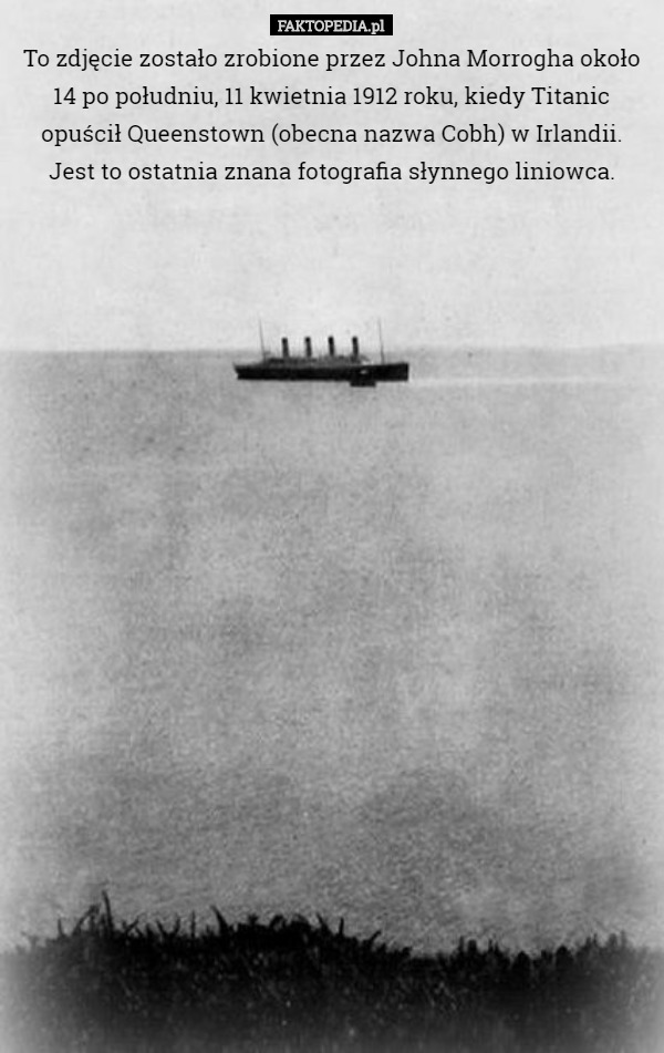 To zdjęcie zostało zrobione przez Johna Morrogha około 14 po południu, 11 kwietnia 1912 roku, kiedy Titanic opuścił Queenstown (obecna nazwa Cobh) w Irlandii. Jest to ostatnia znana fotografia słynnego liniowca. 