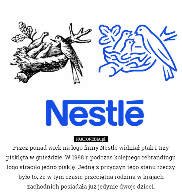 Przez ponad wiek na logo firmy Nestle widniał ptak i trzy pisklęta w gnieździe. W 1988 r. podczas kolejnego rebrandingu logo straciło jedno pisklę. Jedną z przyczyn tego stanu rzeczy było to, że w tym czasie przeciętna rodzina w krajach zachodnich posiadała już jedynie dwoje dzieci. 