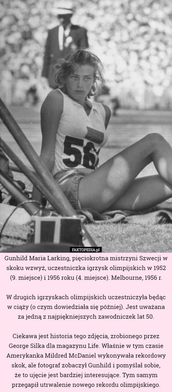 Gunhild Maria Larking, pięciokrotna mistrzyni Szwecji w skoku wzwyż, uczestniczka igrzysk olimpijskich w 1952 (9. miejsce) i 1956 roku (4. miejsce). Melbourne, 1956 r.

 W drugich igrzyskach olimpijskich uczestniczyła będąc w ciąży (o czym dowiedziała się później). Jest uważana za jedną z najpiękniejszych zawodniczek lat 50.

 Ciekawa jest historia tego zdjęcia, zrobionego przez George Silka dla magazynu Life. Właśnie w tym czasie Amerykanka Mildred McDaniel wykonywała rekordowy skok, ale fotograf zobaczył Gunhild i pomyślał sobie,
 że to ujęcie jest bardziej interesujące. Tym samym przegapił utrwalenie nowego rekordu olimpijskiego. 