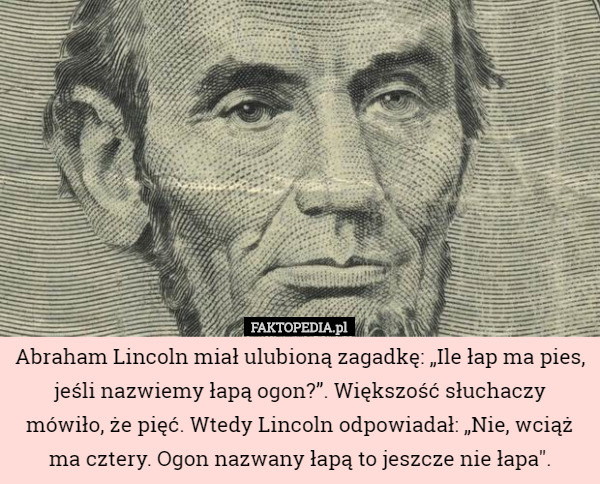 Abraham Lincoln miał ulubioną zagadkę: „Ile łap ma pies, jeśli nazwiemy łapą ogon?”. Większość słuchaczy mówiło, że pięć. Wtedy Lincoln odpowiadał: „Nie, wciąż ma cztery. Ogon nazwany łapą to jeszcze nie łapa". 