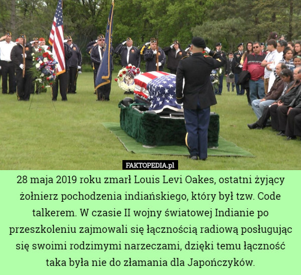 28 maja 2019 roku zmarł Louis Levi Oakes, ostatni żyjący żołnierz pochodzenia indiańskiego, który był tzw. Code talkerem. W czasie II wojny światowej Indianie po przeszkoleniu zajmowali się łącznością radiową posługując się swoimi rodzimymi narzeczami, dzięki temu łączność taka była nie do złamania dla Japończyków. 