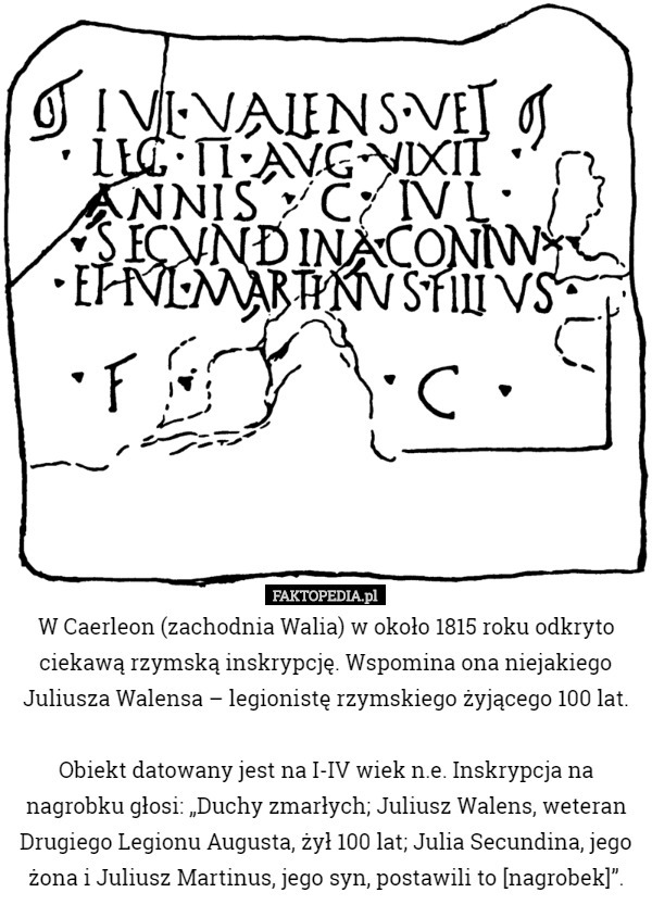 W Caerleon (zachodnia Walia) w około 1815 roku odkryto ciekawą rzymską inskrypcję. Wspomina ona niejakiego Juliusza Walensa – legionistę rzymskiego żyjącego 100 lat.

 Obiekt datowany jest na I-IV wiek n.e. Inskrypcja na nagrobku głosi: „Duchy zmarłych; Juliusz Walens, weteran Drugiego Legionu Augusta, żył 100 lat; Julia Secundina, jego żona i Juliusz Martinus, jego syn, postawili to [nagrobek]”. 