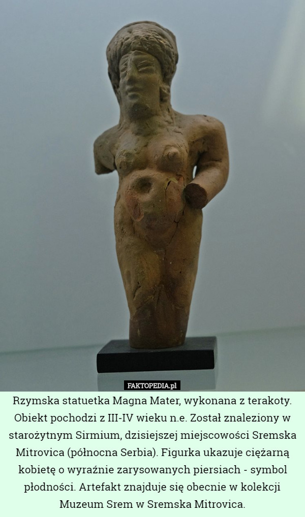 Rzymska statuetka Magna Mater, wykonana z terakoty. Obiekt pochodzi z III-IV wieku n.e. Został znaleziony w starożytnym Sirmium, dzisiejszej miejscowości Sremska Mitrovica (północna Serbia). Figurka ukazuje ciężarną kobietę o wyraźnie zarysowanych piersiach - symbol płodności. Artefakt znajduje się obecnie w kolekcji Muzeum Srem w Sremska Mitrovica. 