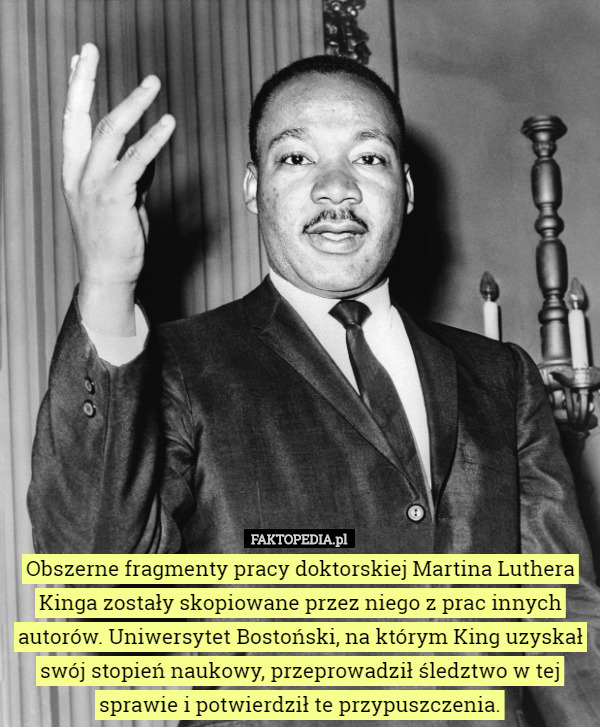Obszerne fragmenty pracy doktorskiej Martina Luthera Kinga zostały skopiowane przez niego z prac innych autorów. Uniwersytet Bostoński, na którym King uzyskał swój stopień naukowy, przeprowadził śledztwo w tej sprawie i potwierdził te przypuszczenia. 