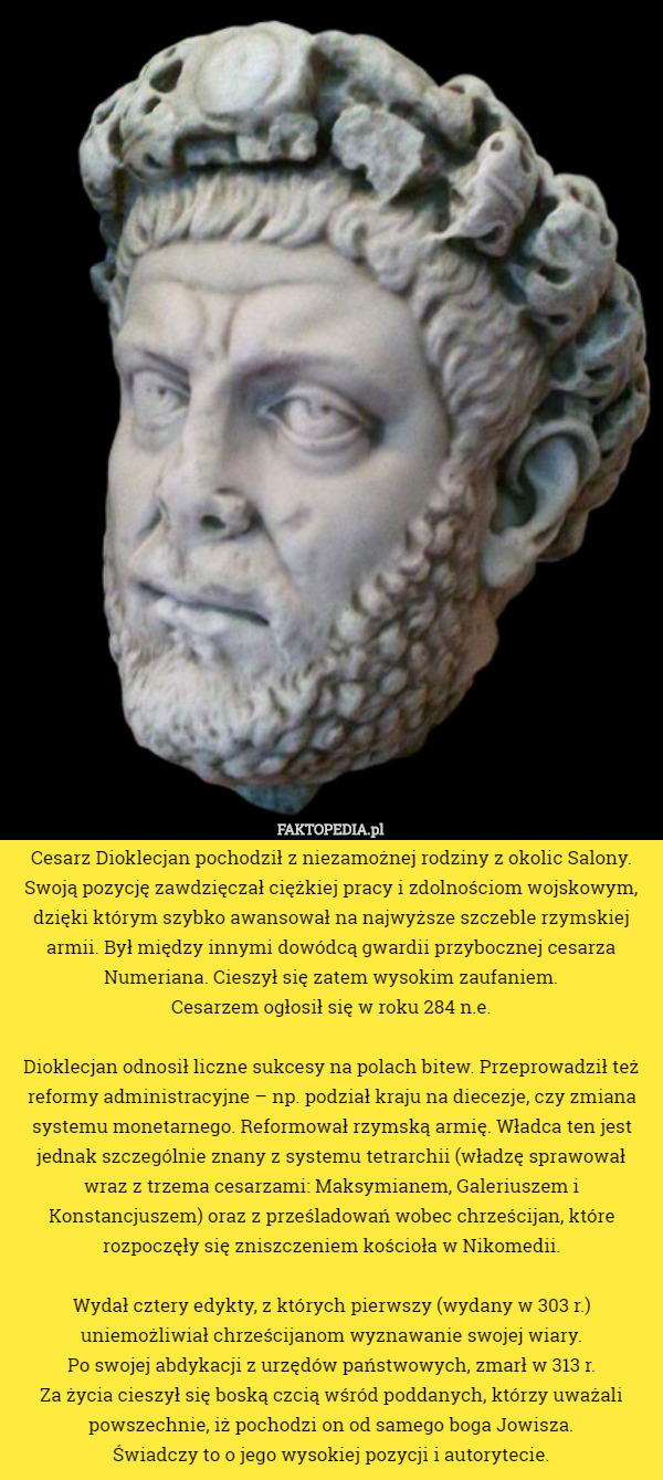 Cesarz Dioklecjan pochodził z niezamożnej rodziny z okolic Salony. Swoją pozycję zawdzięczał ciężkiej pracy i zdolnościom wojskowym, dzięki którym szybko awansował na najwyższe szczeble rzymskiej armii. Był między innymi dowódcą gwardii przybocznej cesarza Numeriana. Cieszył się zatem wysokim zaufaniem.
 Cesarzem ogłosił się w roku 284 n.e.

 Dioklecjan odnosił liczne sukcesy na polach bitew. Przeprowadził też reformy administracyjne – np. podział kraju na diecezje, czy zmiana systemu monetarnego. Reformował rzymską armię. Władca ten jest jednak szczególnie znany z systemu tetrarchii (władzę sprawował wraz z trzema cesarzami: Maksymianem, Galeriuszem i Konstancjuszem) oraz z prześladowań wobec chrześcijan, które rozpoczęły się zniszczeniem kościoła w Nikomedii.

 Wydał cztery edykty, z których pierwszy (wydany w 303 r.) uniemożliwiał chrześcijanom wyznawanie swojej wiary.
 Po swojej abdykacji z urzędów państwowych, zmarł w 313 r.
 Za życia cieszył się boską czcią wśród poddanych, którzy uważali powszechnie, iż pochodzi on od samego boga Jowisza.
 Świadczy to o jego wysokiej pozycji i autorytecie. 