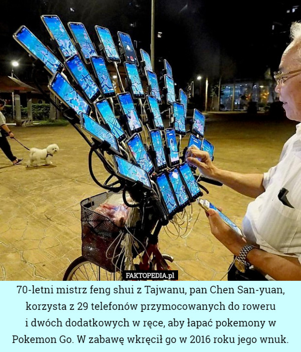 70-letni mistrz feng shui z Tajwanu, pan Chen San-yuan, korzysta z 29 telefonów przymocowanych do roweru
 i dwóch dodatkowych w ręce, aby łapać pokemony w Pokemon Go. W zabawę wkręcił go w 2016 roku jego wnuk. 