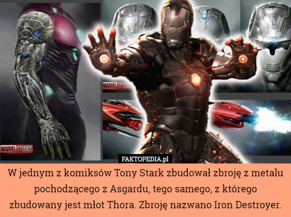 W jednym z komiksów Tony Stark zbudował zbroję z metalu pochodzącego z Asgardu, tego samego, z którego zbudowany jest młot Thora. Zbroję nazwano Iron Destroyer. 