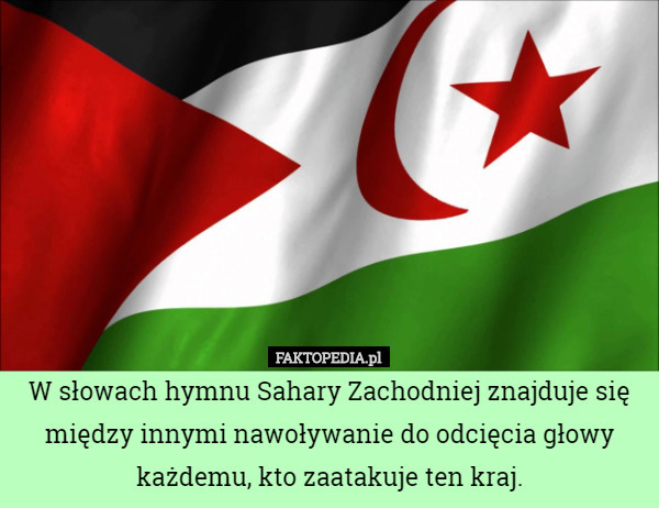 W słowach hymnu Sahary Zachodniej znajduje się między innymi nawoływanie do odcięcia głowy każdemu, kto zaatakuje ten kraj. 