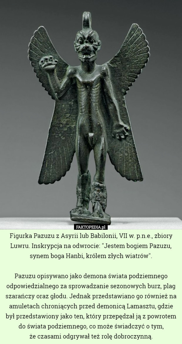 Figurka Pazuzu z Asyrii lub Babilonii, VII w. p.n.e., zbiory Luwru. Inskrypcja na odwrocie: "Jestem bogiem Pazuzu, synem boga Hanbi, królem złych wiatrów".

Pazuzu opisywano jako demona świata podziemnego odpowiedzialnego za sprowadzanie sezonowych burz, plag szarańczy oraz głodu. Jednak przedstawiano go również na amuletach chroniących przed demonicą Lamasztu, gdzie był przedstawiony jako ten, który przepędzał ją z powrotem do świata podziemnego, co może świadczyć o tym,
 że czasami odgrywał też rolę dobroczynną. 