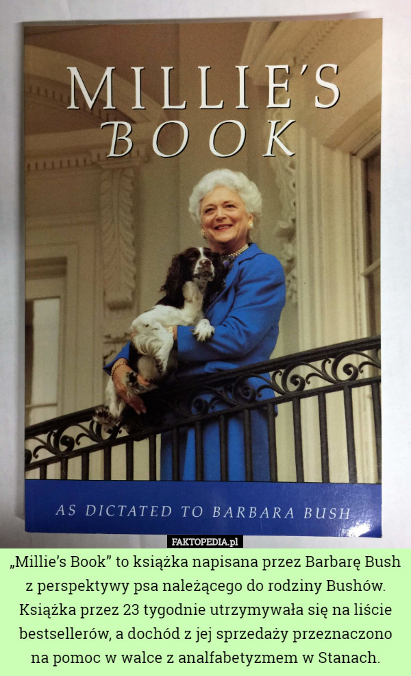 „Millie’s Book” to książka napisana przez Barbarę Bush z perspektywy psa należącego do rodziny Bushów. Książka przez 23 tygodnie utrzymywała się na liście bestsellerów, a dochód z jej sprzedaży przeznaczono na pomoc w walce z analfabetyzmem w Stanach. 