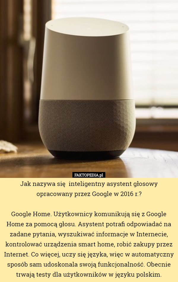 Jak nazywa się  inteligentny asystent głosowy opracowany przez Google w 2016 r.?

 Google Home. Użytkownicy komunikują się z Google Home za pomocą głosu. Asystent potrafi odpowiadać na zadane pytania, wyszukiwać informacje w Internecie, kontrolować urządzenia smart home, robić zakupy przez Internet. Co więcej, uczy się języka, więc w automatyczny sposób sam udoskonala swoją funkcjonalność. Obecnie trwają testy dla użytkowników w języku polskim. 