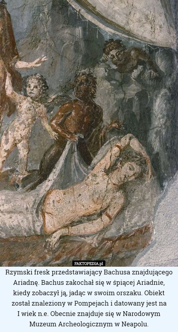 Rzymski fresk przedstawiający Bachusa znajdującego Ariadnę. Bachus zakochał się w śpiącej Ariadnie, kiedy zobaczył ją, jadąc w swoim orszaku. Obiekt został znaleziony w Pompejach i datowany jest na
 I wiek n.e. Obecnie znajduje się w Narodowym
 Muzeum Archeologicznym w Neapolu. 