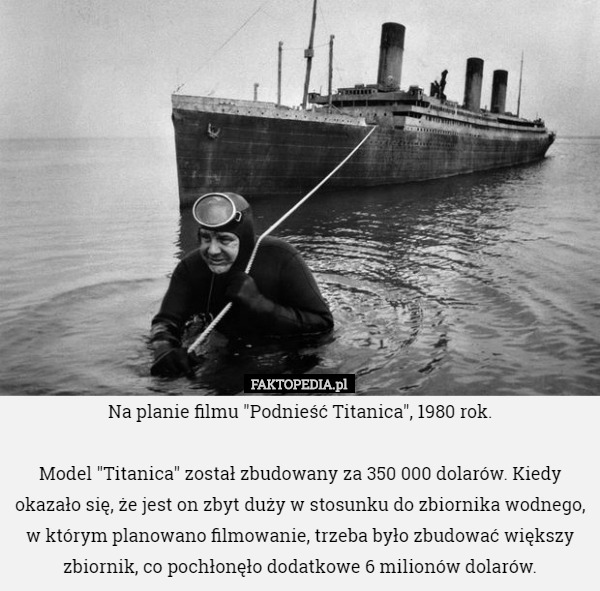 Na planie filmu "Podnieść Titanica", 1980 rok.

 Model "Titanica" został zbudowany za 350 000 dolarów. Kiedy okazało się, że jest on zbyt duży w stosunku do zbiornika wodnego, w którym planowano filmowanie, trzeba było zbudować większy zbiornik, co pochłonęło dodatkowe 6 milionów dolarów. 