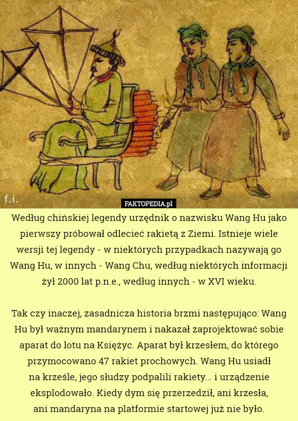 Według chińskiej legendy urzędnik o nazwisku Wang Hu jako pierwszy próbował odlecieć rakietą z Ziemi. Istnieje wiele wersji tej legendy - w niektórych przypadkach nazywają go Wang Hu, w innych - Wang Chu, według niektórych informacji żył 2000 lat p.n.e., według innych - w XVI wieku.

 Tak czy inaczej, zasadnicza historia brzmi następująco: Wang Hu był ważnym mandarynem i nakazał zaprojektować sobie aparat do lotu na Księżyc. Aparat był krzesłem, do którego przymocowano 47 rakiet prochowych. Wang Hu usiadł
 na krześle, jego słudzy podpalili rakiety... i urządzenie eksplodowało. Kiedy dym się przerzedził, ani krzesła,
 ani mandaryna na platformie startowej już nie było. 