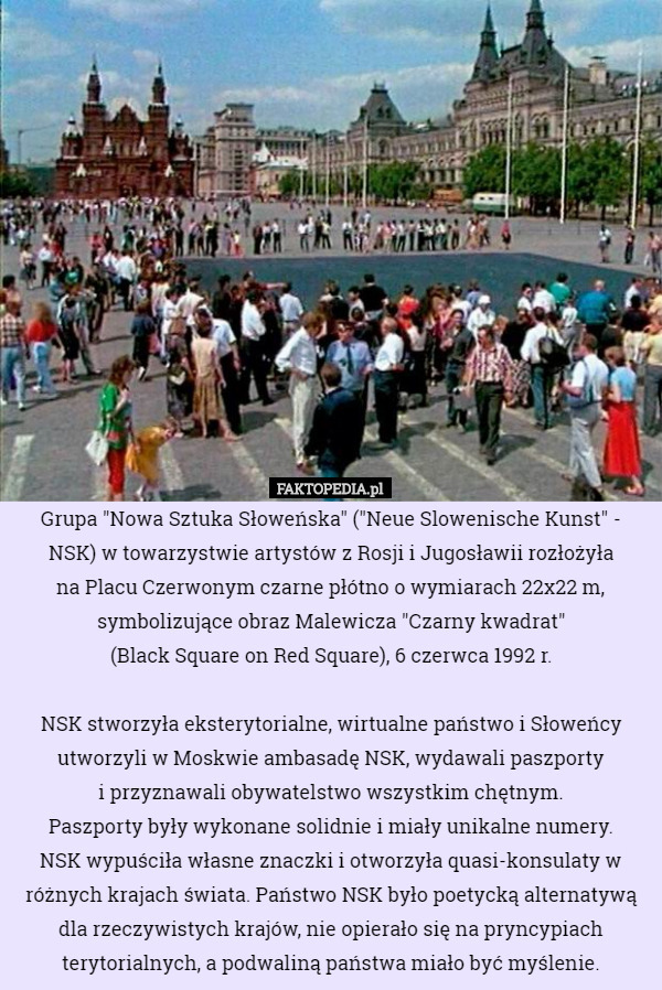 Grupa "Nowa Sztuka Słoweńska" ("Neue Slowenische Kunst" - NSK) w towarzystwie artystów z Rosji i Jugosławii rozłożyła
 na Placu Czerwonym czarne płótno o wymiarach 22x22 m, symbolizujące obraz Malewicza "Czarny kwadrat"
 (Black Square on Red Square), 6 czerwca 1992 r.

 NSK stworzyła eksterytorialne, wirtualne państwo i Słoweńcy utworzyli w Moskwie ambasadę NSK, wydawali paszporty
 i przyznawali obywatelstwo wszystkim chętnym.
 Paszporty były wykonane solidnie i miały unikalne numery.
 NSK wypuściła własne znaczki i otworzyła quasi-konsulaty w różnych krajach świata. Państwo NSK było poetycką alternatywą dla rzeczywistych krajów, nie opierało się na pryncypiach terytorialnych, a podwaliną państwa miało być myślenie. 