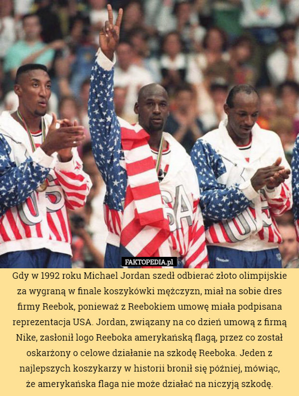 Gdy w 1992 roku Michael Jordan szedł odbierać złoto olimpijskie za wygraną w finale koszykówki mężczyzn, miał na sobie dres firmy Reebok, ponieważ z Reebokiem umowę miała podpisana reprezentacja USA. Jordan, związany na co dzień umową z firmą Nike, zasłonił logo Reeboka amerykańską flagą, przez co został oskarżony o celowe działanie na szkodę Reeboka. Jeden z najlepszych koszykarzy w historii bronił się później, mówiąc,
 że amerykańska flaga nie może działać na niczyją szkodę. 