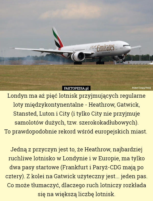 Londyn ma aż pięć lotnisk przyjmujących regularne loty międzykontynentalne - Heathrow, Gatwick, Stansted, Luton i City (i tylko City nie przyjmuje samolotów dużych, tzw. szerokokadłubowych).
To prawdopodobnie rekord wśród europejskich miast. 

Jedną z przyczyn jest to, że Heathrow, najbardziej ruchliwe lotnisko w Londynie i w Europie, ma tylko dwa pasy startowe (Frankfurt i Paryż-CDG mają po cztery). Z kolei na Gatwick użyteczny jest... jeden pas. Co może tłumaczyć, dlaczego ruch lotniczy rozkłada się na większą liczbę lotnisk. 