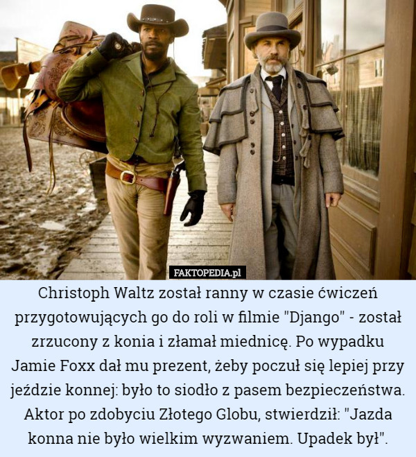 Christoph Waltz został ranny w czasie ćwiczeń przygotowujących go do roli w filmie "Django" - został zrzucony z konia i złamał miednicę. Po wypadku Jamie Foxx dał mu prezent, żeby poczuł się lepiej przy jeździe konnej: było to siodło z pasem bezpieczeństwa. Aktor po zdobyciu Złotego Globu, stwierdził: "Jazda konna nie było wielkim wyzwaniem. Upadek był". 