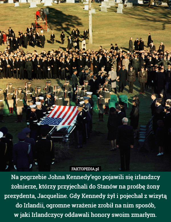 Na pogrzebie Johna Kennedy’ego pojawili się irlandzcy żołnierze, którzy przyjechali do Stanów na prośbę żony prezydenta, Jacqueline. Gdy Kennedy żył i pojechał z wizytą do Irlandii, ogromne wrażenie zrobił na nim sposób,
 w jaki Irlandczycy oddawali honory swoim zmarłym. 