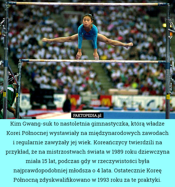 Kim Gwang-suk to nastoletnia gimnastyczka, którą władze Korei Północnej wystawiały na międzynarodowych zawodach
i regularnie zawyżały jej wiek. Koreańczycy twierdzili na przykład, że na mistrzostwach świata w 1989 roku dziewczyna miała 15 lat, podczas gdy w rzeczywistości była najprawdopodobniej młodsza o 4 lata. Ostatecznie Koreę Północną zdyskwalifikowano w 1993 roku za te praktyki. 