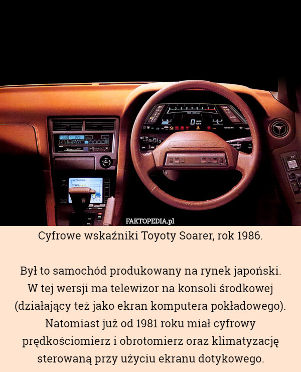 Cyfrowe wskaźniki Toyoty Soarer, rok 1986.

Był to samochód produkowany na rynek japoński.
W tej wersji ma telewizor na konsoli środkowej (działający też jako ekran komputera pokładowego). Natomiast już od 1981 roku miał cyfrowy prędkościomierz i obrotomierz oraz klimatyzację sterowaną przy użyciu ekranu dotykowego. 
