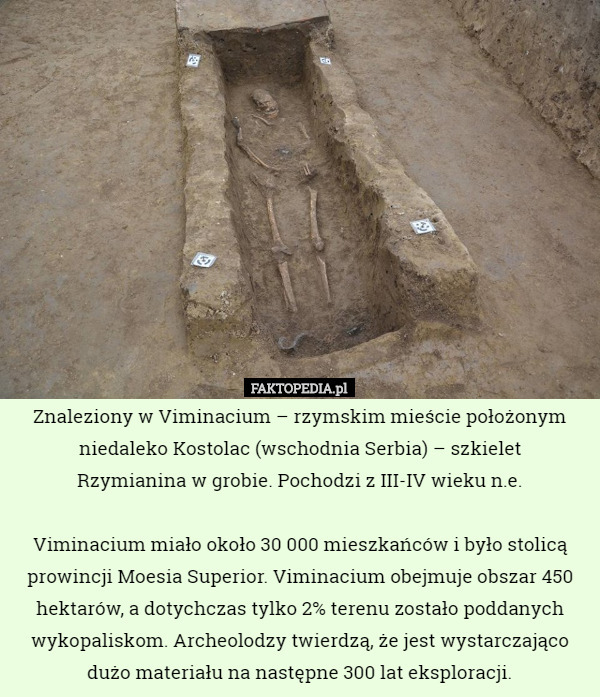 Znaleziony w Viminacium – rzymskim mieście położonym niedaleko Kostolac (wschodnia Serbia) – szkielet
 Rzymianina w grobie. Pochodzi z III-IV wieku n.e.

 Viminacium miało około 30 000 mieszkańców i było stolicą prowincji Moesia Superior. Viminacium obejmuje obszar 450 hektarów, a dotychczas tylko 2% terenu zostało poddanych wykopaliskom. Archeolodzy twierdzą, że jest wystarczająco dużo materiału na następne 300 lat eksploracji. 