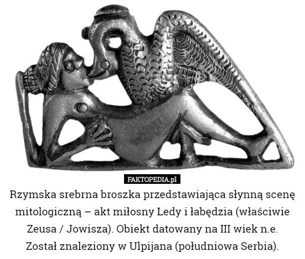 Rzymska srebrna broszka przedstawiająca słynną scenę mitologiczną – akt miłosny Ledy i łabędzia (właściwie Zeusa / Jowisza). Obiekt datowany na III wiek n.e.
 Został znaleziony w Ulpijana (południowa Serbia). 