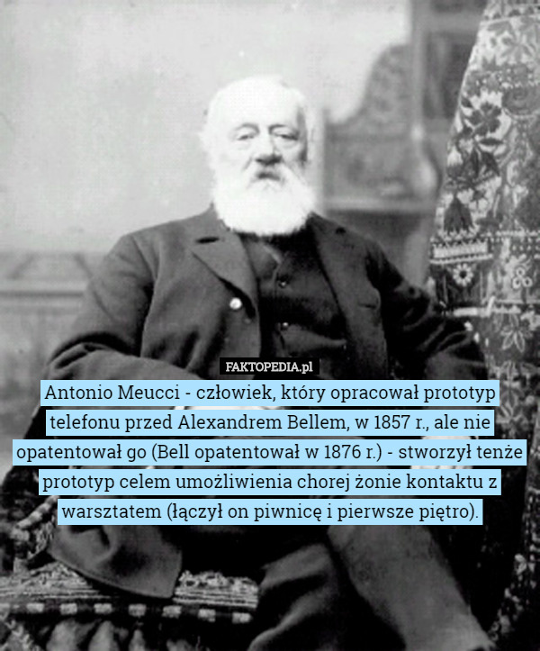 Antonio Meucci - człowiek, który opracował prototyp telefonu przed Alexandrem Bellem, w 1857 r., ale nie opatentował go (Bell opatentował w 1876 r.) - stworzył tenże prototyp celem umożliwienia chorej żonie kontaktu z warsztatem (łączył on piwnicę i pierwsze piętro). 