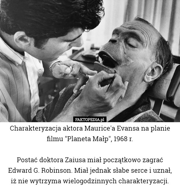 Charakteryzacja aktora Maurice'a Evansa na planie filmu "Planeta Małp", 1968 r.

 Postać doktora Zaiusa miał początkowo zagrać Edward G. Robinson. Miał jednak słabe serce i uznał,
 iż nie wytrzyma wielogodzinnych charakteryzacji. 