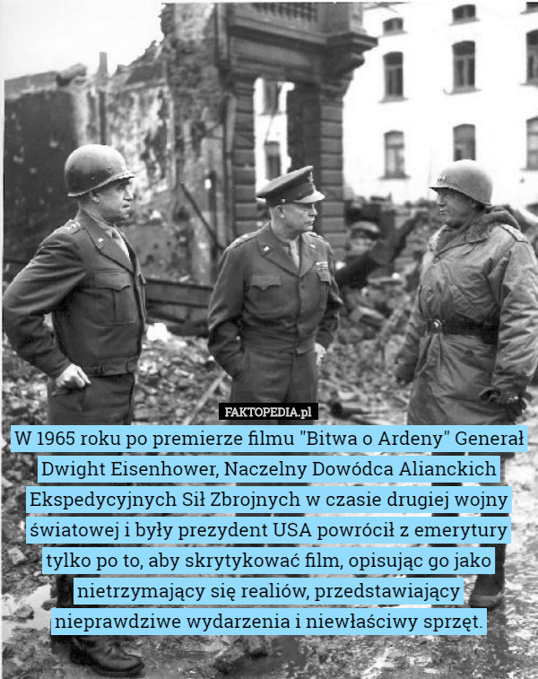 W 1965 roku po premierze filmu "Bitwa o Ardeny" Generał Dwight Eisenhower, Naczelny Dowódca Alianckich Ekspedycyjnych Sił Zbrojnych w czasie drugiej wojny światowej i były prezydent USA powrócił z emerytury tylko po to, aby skrytykować film, opisując go jako nietrzymający się realiów, przedstawiający nieprawdziwe wydarzenia i niewłaściwy sprzęt. 