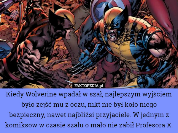 Kiedy Wolverine wpadał w szał, najlepszym wyjściem było zejść mu z oczu, nikt nie był koło niego bezpieczny, nawet najbliżsi przyjaciele. W jednym z komiksów w czasie szału o mało nie zabił Profesora X. 