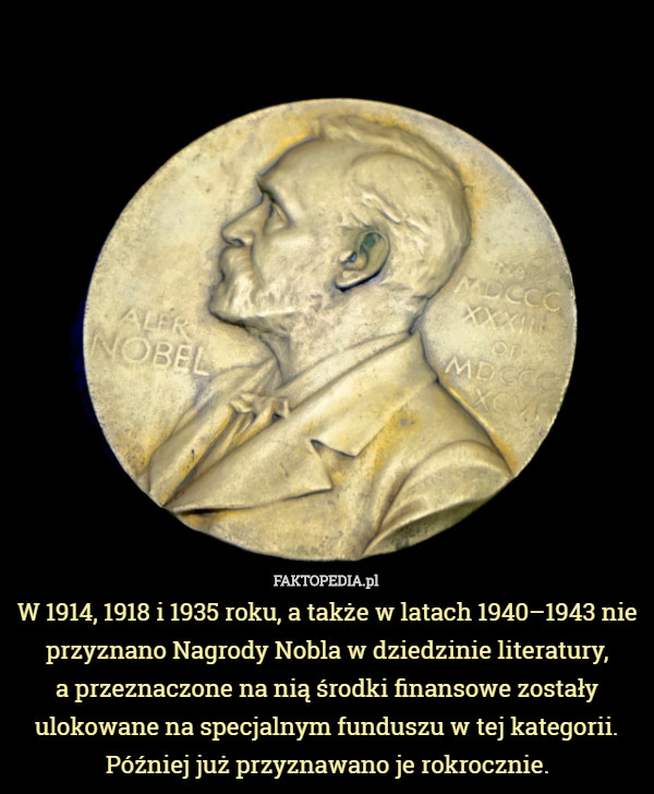 W 1914, 1918 i 1935 roku, a także w latach 1940–1943 nie przyznano Nagrody Nobla w dziedzinie literatury,
 a przeznaczone na nią środki finansowe zostały ulokowane na specjalnym funduszu w tej kategorii. Później już przyznawano je rokrocznie. 