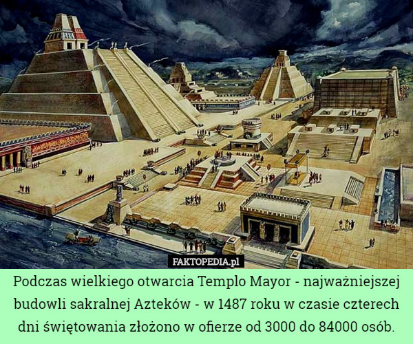 Podczas wielkiego otwarcia Templo Mayor - najważniejszej budowli sakralnej Azteków - w 1487 roku w czasie czterech dni świętowania złożono w ofierze od 3000 do 84000 osób. 